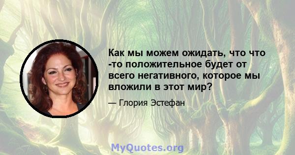 Как мы можем ожидать, что что -то положительное будет от всего негативного, которое мы вложили в этот мир?