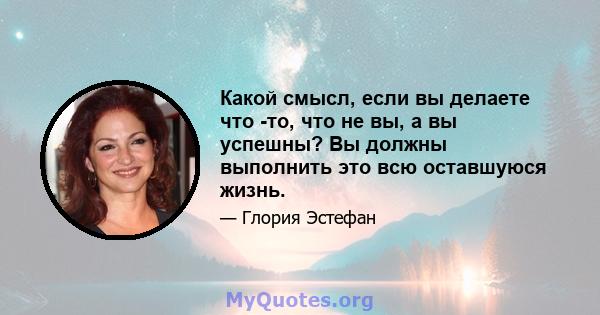 Какой смысл, если вы делаете что -то, что не вы, а вы успешны? Вы должны выполнить это всю оставшуюся жизнь.