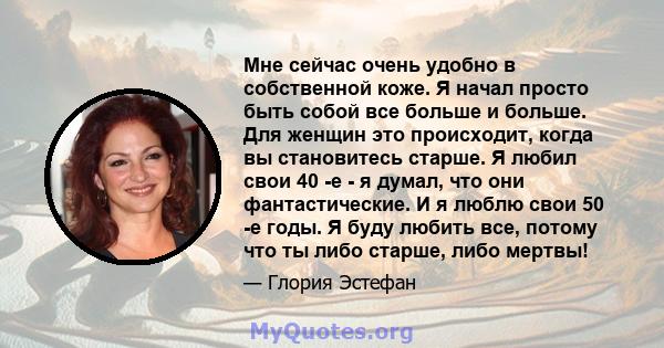 Мне сейчас очень удобно в собственной коже. Я начал просто быть собой все больше и больше. Для женщин это происходит, когда вы становитесь старше. Я любил свои 40 -е - я думал, что они фантастические. И я люблю свои 50