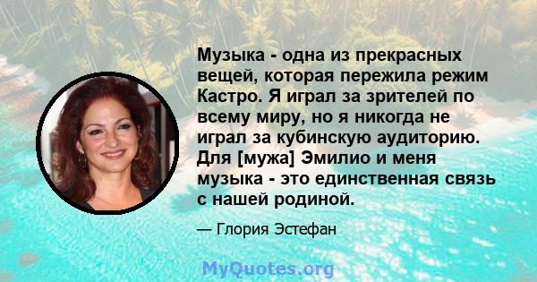 Музыка - одна из прекрасных вещей, которая пережила режим Кастро. Я играл за зрителей по всему миру, но я никогда не играл за кубинскую аудиторию. Для [мужа] Эмилио и меня музыка - это единственная связь с нашей родиной.