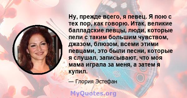 Ну, прежде всего, я певец. Я пою с тех пор, как говорю. Итак, великие балладские певцы, люди, которые пели с таким большим чувством, джазом, блюзом, всеми этими певцами, это были песни, которые я слушал, записывают, что 