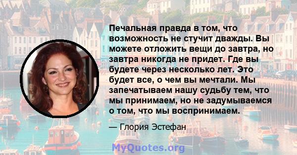 Печальная правда в том, что возможность не стучит дважды. Вы можете отложить вещи до завтра, но завтра никогда не придет. Где вы будете через несколько лет. Это будет все, о чем вы мечтали. Мы запечатываем нашу судьбу