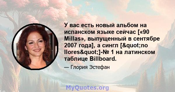 У вас есть новый альбом на испанском языке сейчас [«90 Millas», выпущенный в сентябре 2007 года], а сингл ["no llores"]-№ 1 на латинском таблице Billboard.