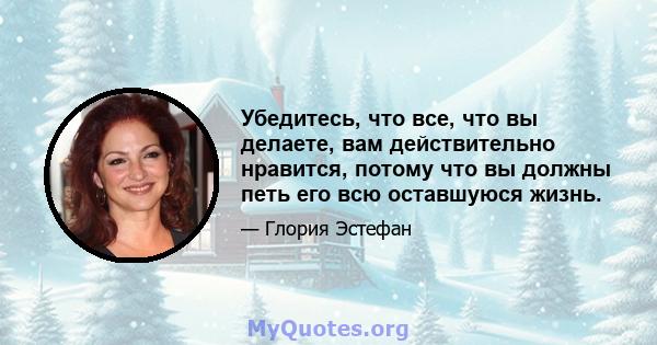 Убедитесь, что все, что вы делаете, вам действительно нравится, потому что вы должны петь его всю оставшуюся жизнь.