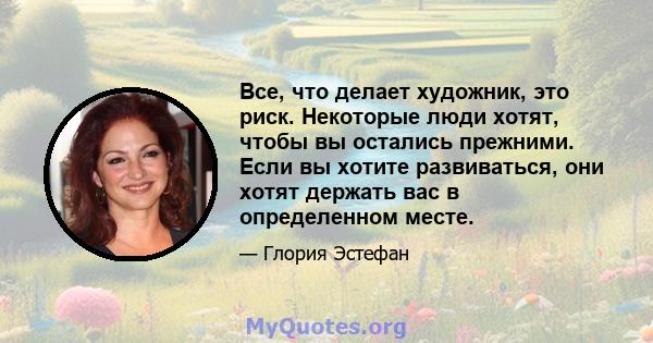 Все, что делает художник, это риск. Некоторые люди хотят, чтобы вы остались прежними. Если вы хотите развиваться, они хотят держать вас в определенном месте.