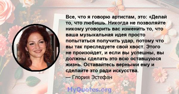 Все, что я говорю артистам, это: «Делай то, что любишь. Никогда не позволяйте никому уговорить вас изменить то, что ваша музыкальная идея просто попытаться получить удар, потому что вы так преследуете свой хвост. Этого