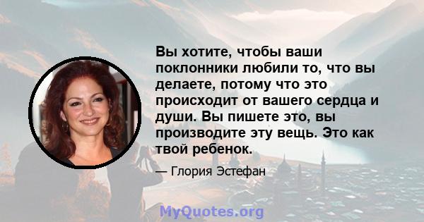 Вы хотите, чтобы ваши поклонники любили то, что вы делаете, потому что это происходит от вашего сердца и души. Вы пишете это, вы производите эту вещь. Это как твой ребенок.