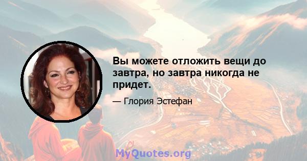 Вы можете отложить вещи до завтра, но завтра никогда не придет.