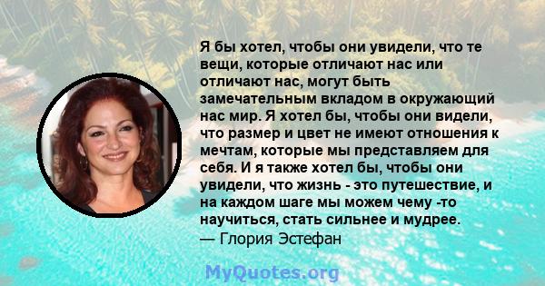 Я бы хотел, чтобы они увидели, что те вещи, которые отличают нас или отличают нас, могут быть замечательным вкладом в окружающий нас мир. Я хотел бы, чтобы они видели, что размер и цвет не имеют отношения к мечтам,