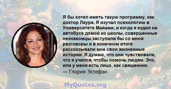 Я бы хотел иметь такую ​​программу, как доктор Лаура. Я изучал психологию в Университете Майами, и когда я ездил на автобусе домой из школы, совершенные незнакомцы заступили бы со мной разговоры и в конечном итоге