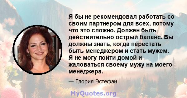 Я бы не рекомендовал работать со своим партнером для всех, потому что это сложно. Должен быть действительно острый баланс. Вы должны знать, когда перестать быть менеджером и стать мужем. Я не могу пойти домой и