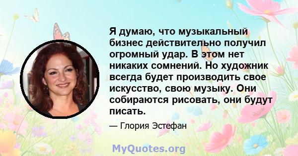 Я думаю, что музыкальный бизнес действительно получил огромный удар. В этом нет никаких сомнений. Но художник всегда будет производить свое искусство, свою музыку. Они собираются рисовать, они будут писать.