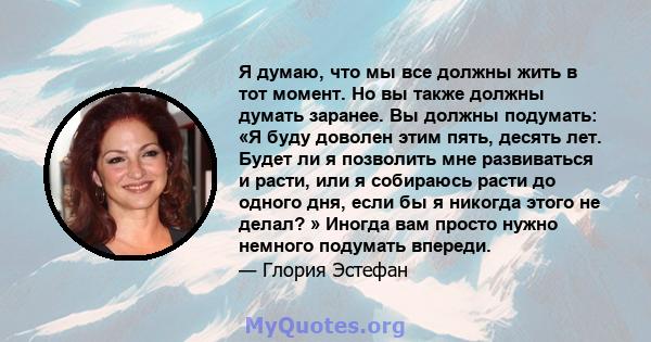 Я думаю, что мы все должны жить в тот момент. Но вы также должны думать заранее. Вы должны подумать: «Я буду доволен этим пять, десять лет. Будет ли я позволить мне развиваться и расти, или я собираюсь расти до одного