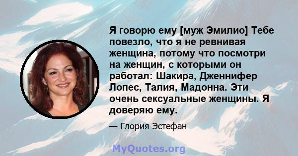 Я говорю ему [муж Эмилио] Тебе повезло, что я не ревнивая женщина, потому что посмотри на женщин, с которыми он работал: Шакира, Дженнифер Лопес, Талия, Мадонна. Эти очень сексуальные женщины. Я доверяю ему.