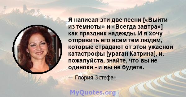 Я написал эти две песни [«Выйти из темноты» и «Всегда завтра»] как праздник надежды. И я хочу отправить его всем тем людям, которые страдают от этой ужасной катастрофы [ураган Катрина], и, пожалуйста, знайте, что вы не