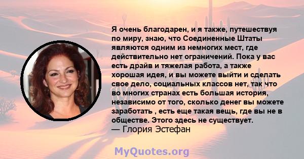 Я очень благодарен, и я также, путешествуя по миру, знаю, что Соединенные Штаты являются одним из немногих мест, где действительно нет ограничений. Пока у вас есть драйв и тяжелая работа, а также хорошая идея, и вы