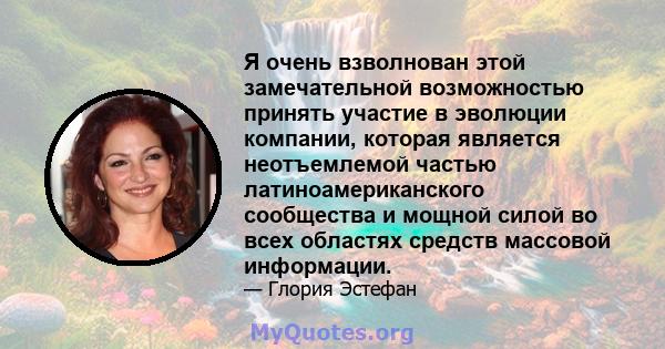 Я очень взволнован этой замечательной возможностью принять участие в эволюции компании, которая является неотъемлемой частью латиноамериканского сообщества и мощной силой во всех областях средств массовой информации.