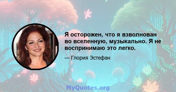 Я осторожен, что я взволнован во вселенную, музыкально. Я не воспринимаю это легко.