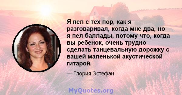 Я пел с тех пор, как я разговаривал, когда мне два, но я пел баллады, потому что, когда вы ребенок, очень трудно сделать танцевальную дорожку с вашей маленькой акустической гитарой.