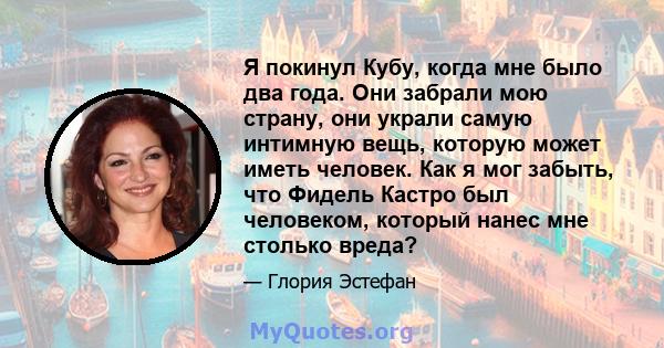 Я покинул Кубу, когда мне было два года. Они забрали мою страну, они украли самую интимную вещь, которую может иметь человек. Как я мог забыть, что Фидель Кастро был человеком, который нанес мне столько вреда?