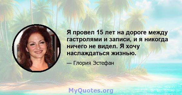 Я провел 15 лет на дороге между гастролями и записи, и я никогда ничего не видел. Я хочу наслаждаться жизнью.