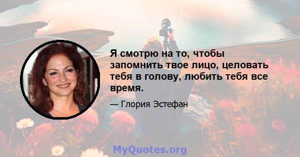 Я смотрю на то, чтобы запомнить твое лицо, целовать тебя в голову, любить тебя все время.