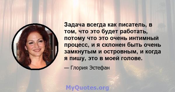 Задача всегда как писатель, в том, что это будет работать, потому что это очень интимный процесс, и я склонен быть очень замкнутым и островным, и когда я пишу, это в моей голове.