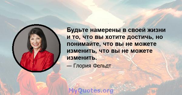 Будьте намерены в своей жизни и то, что вы хотите достичь, но понимайте, что вы не можете изменить, что вы не можете изменить.