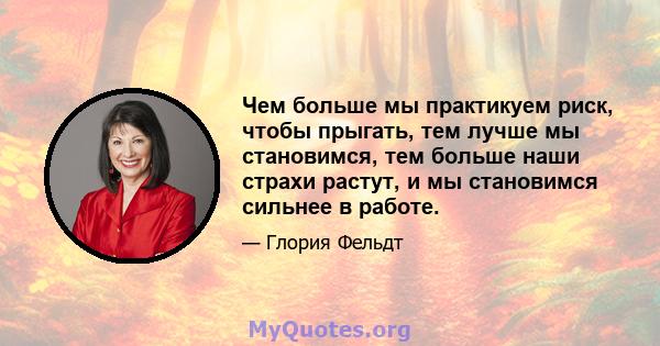 Чем больше мы практикуем риск, чтобы прыгать, тем лучше мы становимся, тем больше наши страхи растут, и мы становимся сильнее в работе.