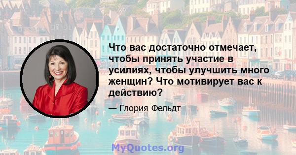 Что вас достаточно отмечает, чтобы принять участие в усилиях, чтобы улучшить много женщин? Что мотивирует вас к действию?