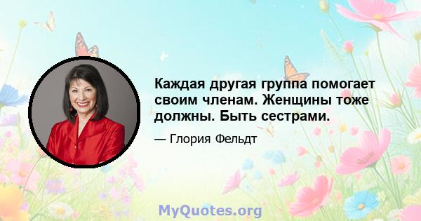 Каждая другая группа помогает своим членам. Женщины тоже должны. Быть сестрами.