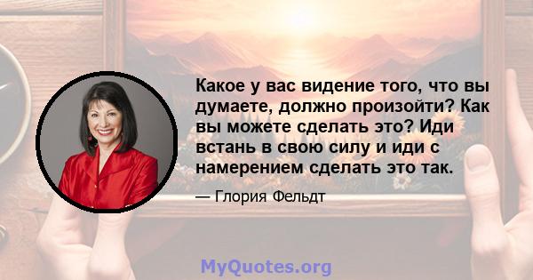 Какое у вас видение того, что вы думаете, должно произойти? Как вы можете сделать это? Иди встань в свою силу и иди с намерением сделать это так.