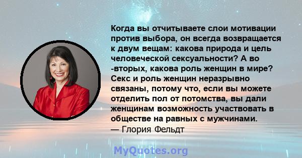 Когда вы отчитываете слои мотивации против выбора, он всегда возвращается к двум вещам: какова природа и цель человеческой сексуальности? А во -вторых, какова роль женщин в мире? Секс и роль женщин неразрывно связаны,