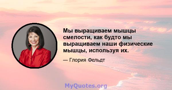 Мы выращиваем мышцы смелости, как будто мы выращиваем наши физические мышцы, используя их.