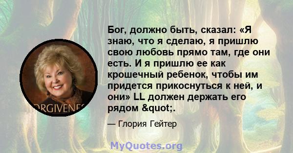 Бог, должно быть, сказал: «Я знаю, что я сделаю, я пришлю свою любовь прямо там, где они есть. И я пришлю ее как крошечный ребенок, чтобы им придется прикоснуться к ней, и они» LL должен держать его рядом ".