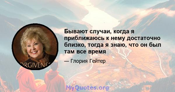 Бывают случаи, когда я приближаюсь к нему достаточно близко, тогда я знаю, что он был там все время