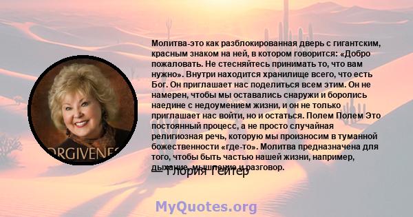 Молитва-это как разблокированная дверь с гигантским, красным знаком на ней, в котором говорится: «Добро пожаловать. Не стесняйтесь принимать то, что вам нужно». Внутри находится хранилище всего, что есть Бог. Он