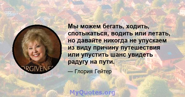 Мы можем бегать, ходить, спотыкаться, водить или летать, но давайте никогда не упускаем из виду причину путешествия или упустить шанс увидеть радугу на пути.