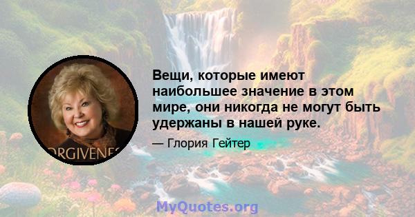 Вещи, которые имеют наибольшее значение в этом мире, они никогда не могут быть удержаны в нашей руке.