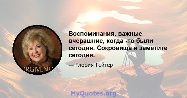 Воспоминания, важные вчерашние, когда -то были сегодня. Сокровища и заметите сегодня.