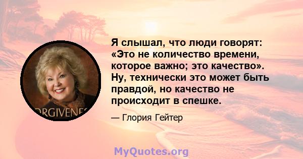 Я слышал, что люди говорят: «Это не количество времени, которое важно; это качество». Ну, технически это может быть правдой, но качество не происходит в спешке.