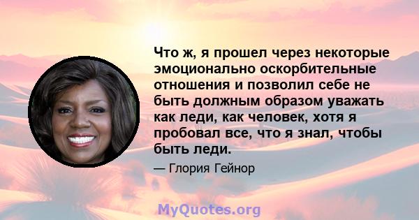 Что ж, я прошел через некоторые эмоционально оскорбительные отношения и позволил себе не быть должным образом уважать как леди, как человек, хотя я пробовал все, что я знал, чтобы быть леди.