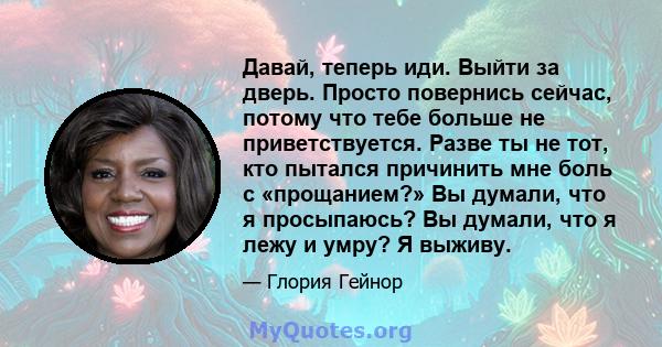 Давай, теперь иди. Выйти за дверь. Просто повернись сейчас, потому что тебе больше не приветствуется. Разве ты не тот, кто пытался причинить мне боль с «прощанием?» Вы думали, что я просыпаюсь? Вы думали, что я лежу и