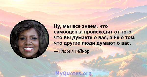 Ну, мы все знаем, что самооценка происходит от того, что вы думаете о вас, а не о том, что другие люди думают о вас.