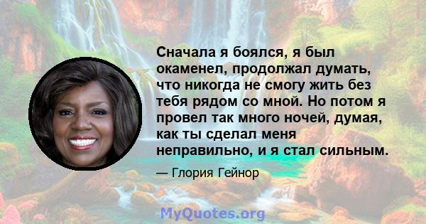 Сначала я боялся, я был окаменел, продолжал думать, что никогда не смогу жить без тебя рядом со мной. Но потом я провел так много ночей, думая, как ты сделал меня неправильно, и я стал сильным.