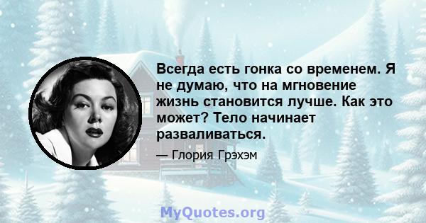 Всегда есть гонка со временем. Я не думаю, что на мгновение жизнь становится лучше. Как это может? Тело начинает разваливаться.