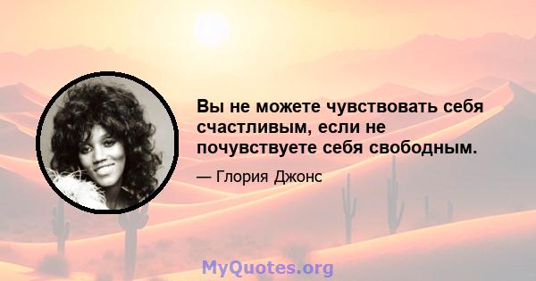 Вы не можете чувствовать себя счастливым, если не почувствуете себя свободным.