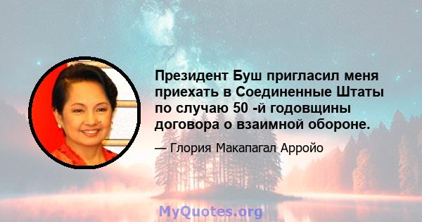 Президент Буш пригласил меня приехать в Соединенные Штаты по случаю 50 -й годовщины договора о взаимной обороне.