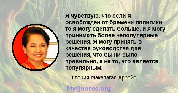 Я чувствую, что если я освобожден от бремени политики, то я могу сделать больше, и я могу принимать более непопулярные решения. Я могу принять в качестве руководства для решения, что бы ни было правильно, а не то, что