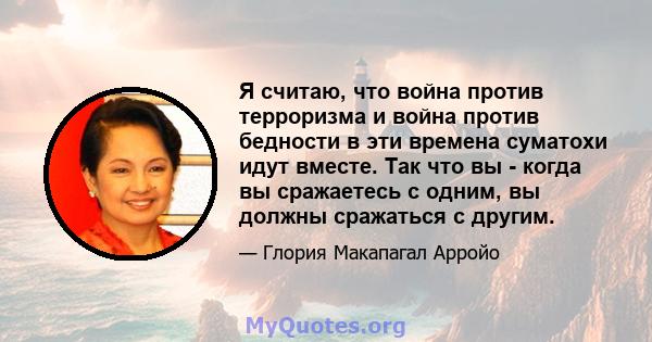 Я считаю, что война против терроризма и война против бедности в эти времена суматохи идут вместе. Так что вы - когда вы сражаетесь с одним, вы должны сражаться с другим.